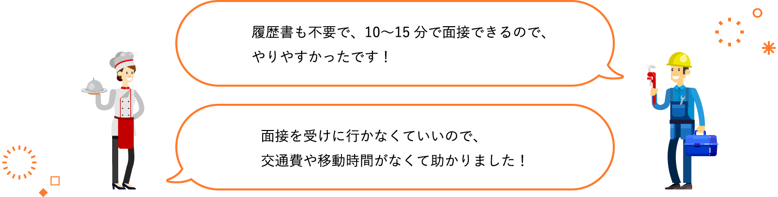 履歴書も不要で、10〜15分で面接できるので、やりやすかったです！ / 面接を受けに行かなくていいので、交通費や移動時間がなくて助かりました！