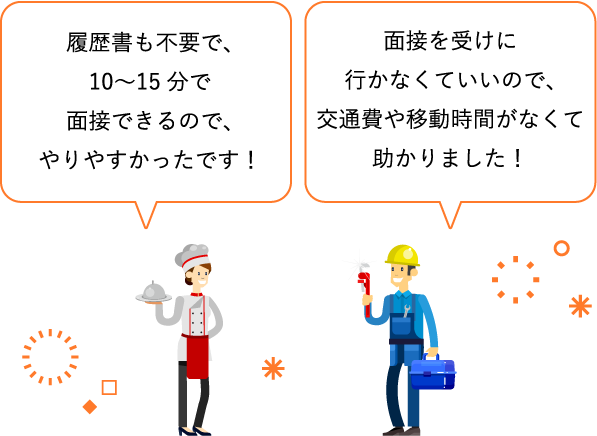 履歴書も不要で、10〜15分で面接できるので、やりやすかったです！ / 面接を受けに行かなくていいので、交通費や移動時間がなくて助かりました！